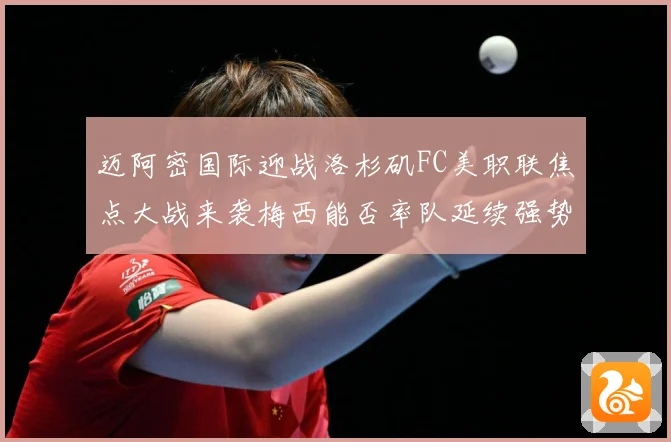 迈阿密国际迎战洛杉矶FC美职联焦点大战来袭梅西能否率队延续强势表现-深度解析