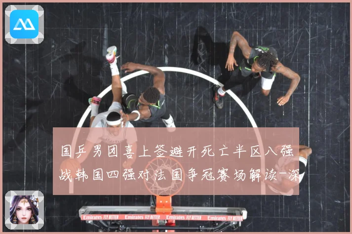 国乒男团喜上签避开死亡半区八强战韩国四强对法国争冠赛场解读-深度解析