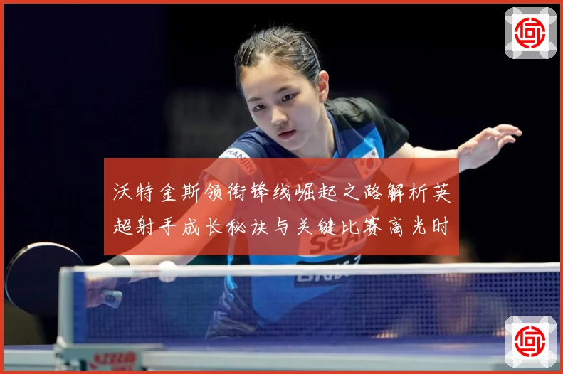 沃特金斯领衔锋线崛起之路解析英超射手成长秘诀与关键比赛高光时刻回顾-深度解析