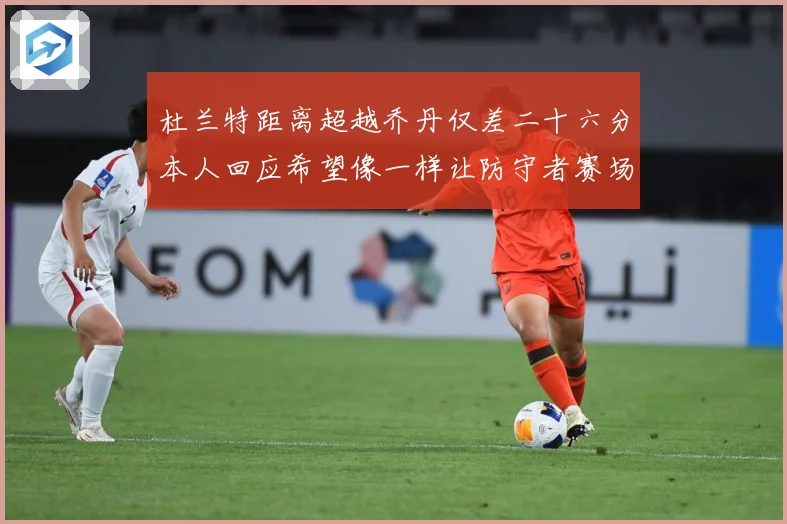 杜兰特距离超越乔丹仅差二十六分本人回应希望像一样让防守者赛场复盘-深度解析